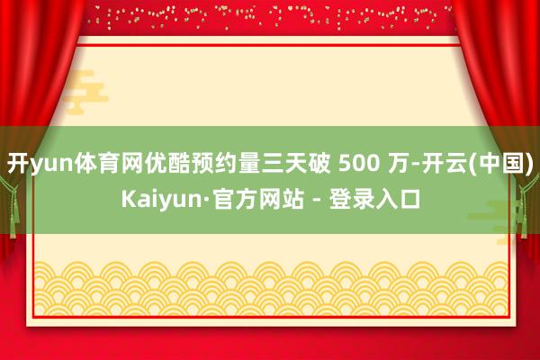 开yun体育网优酷预约量三天破 500 万-开云(中国)Kaiyun·官方网站 - 登录入口