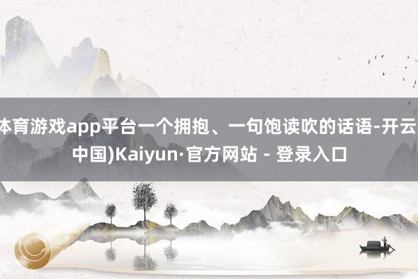 体育游戏app平台一个拥抱、一句饱读吹的话语-开云(中国)Kaiyun·官方网站 - 登录入口