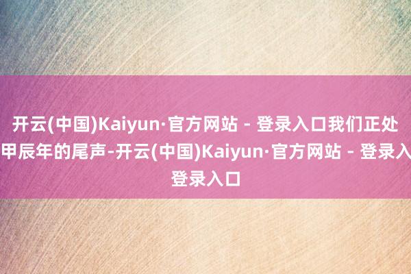 开云(中国)Kaiyun·官方网站 - 登录入口我们正处在甲辰年的尾声-开云(中国)Kaiyun·官方网站 - 登录入口