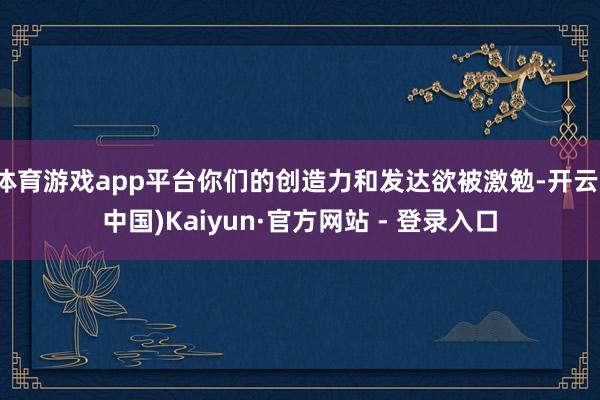 体育游戏app平台你们的创造力和发达欲被激勉-开云(中国)Kaiyun·官方网站 - 登录入口