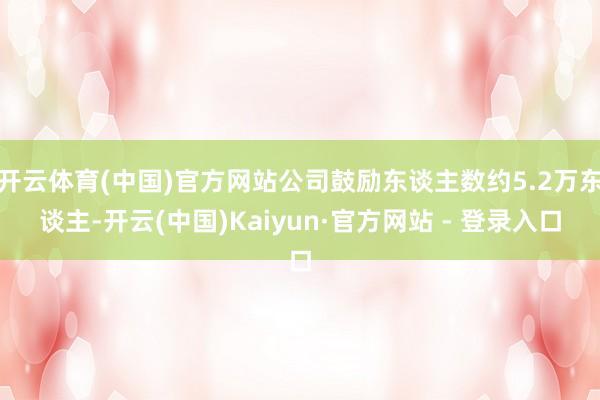 开云体育(中国)官方网站公司鼓励东谈主数约5.2万东谈主-开云(中国)Kaiyun·官方网站 - 登录入口