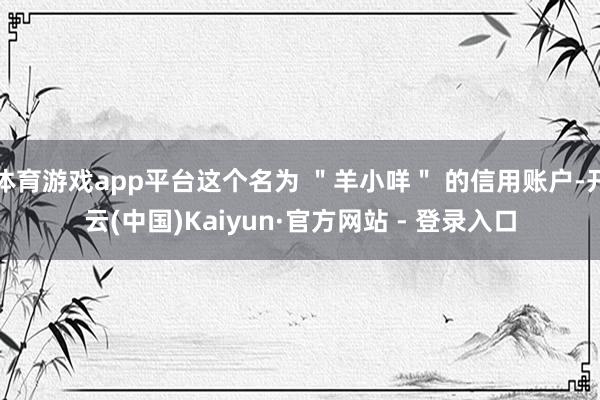 体育游戏app平台这个名为 ＂羊小咩＂ 的信用账户-开云(中国)Kaiyun·官方网站 - 登录入口