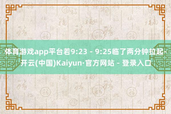 体育游戏app平台若9:23 - 9:25临了两分钟拉起-开云(中国)Kaiyun·官方网站 - 登录入口