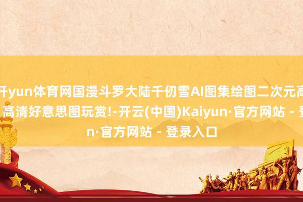 开yun体育网国漫斗罗大陆千仞雪AI图集绘图二次元高清壁纸: 高清好意思图玩赏!-开云(中国)Kaiyun·官方网站 - 登录入口