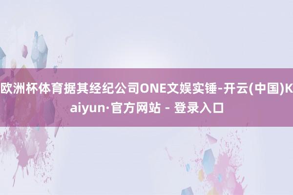 欧洲杯体育据其经纪公司ONE文娱实锤-开云(中国)Kaiyun·官方网站 - 登录入口