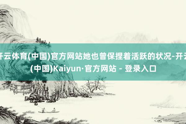 开云体育(中国)官方网站她也曾保捏着活跃的状况-开云(中国)Kaiyun·官方网站 - 登录入口