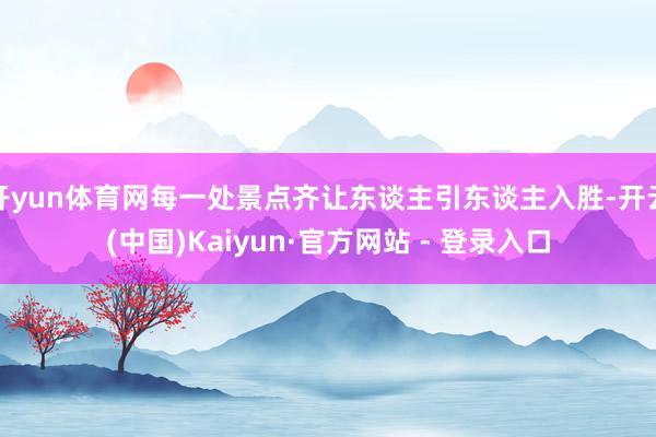 开yun体育网每一处景点齐让东谈主引东谈主入胜-开云(中国)Kaiyun·官方网站 - 登录入口