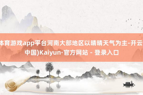 体育游戏app平台河南大部地区以晴晴天气为主-开云(中国)Kaiyun·官方网站 - 登录入口