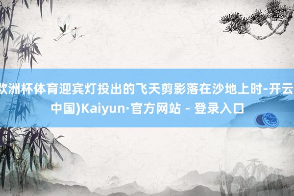 欧洲杯体育迎宾灯投出的飞天剪影落在沙地上时-开云(中国)Kaiyun·官方网站 - 登录入口