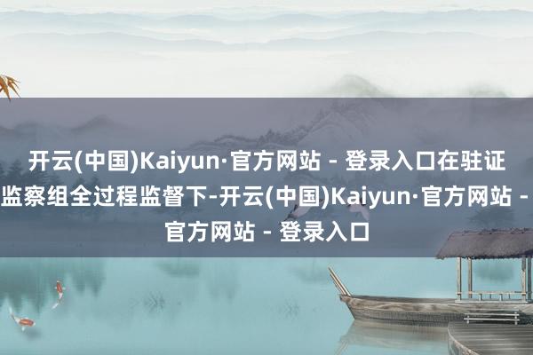 开云(中国)Kaiyun·官方网站 - 登录入口在驻证监会纪检监察组全过程监督下-开云(中国)Kaiyun·官方网站 - 登录入口