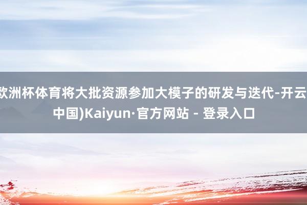 欧洲杯体育将大批资源参加大模子的研发与迭代-开云(中国)Kaiyun·官方网站 - 登录入口