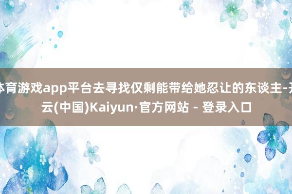 体育游戏app平台去寻找仅剩能带给她忍让的东谈主-开云(中国)Kaiyun·官方网站 - 登录入口