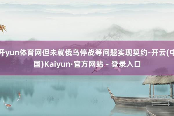 开yun体育网但未就俄乌停战等问题实现契约-开云(中国)Kaiyun·官方网站 - 登录入口
