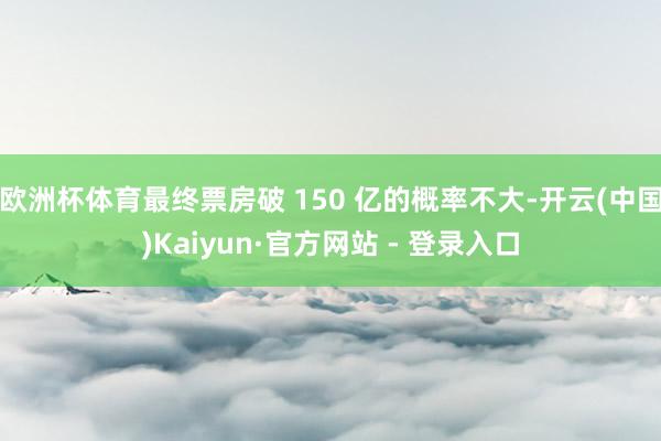 欧洲杯体育最终票房破 150 亿的概率不大-开云(中国)Kaiyun·官方网站 - 登录入口