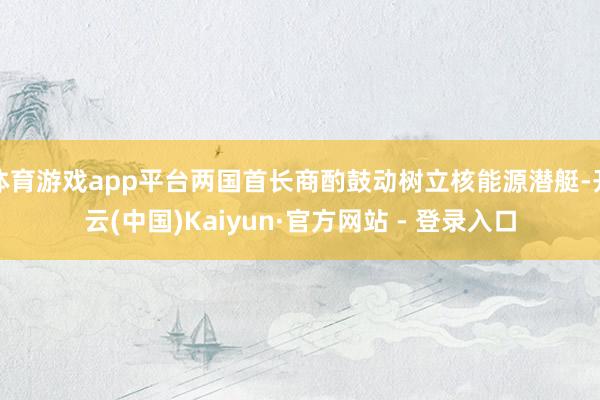 体育游戏app平台两国首长商酌鼓动树立核能源潜艇-开云(中国)Kaiyun·官方网站 - 登录入口