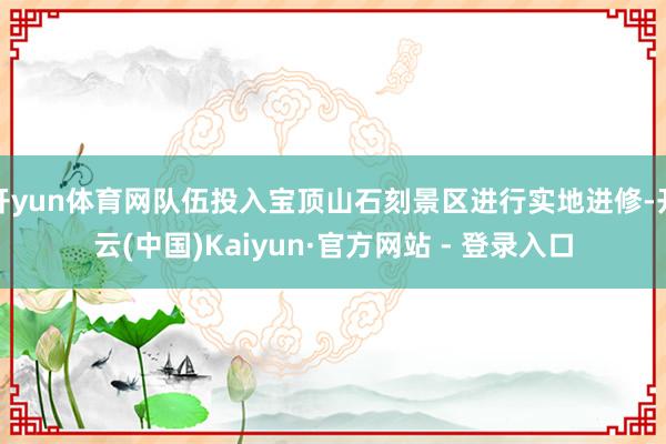 开yun体育网队伍投入宝顶山石刻景区进行实地进修-开云(中国)Kaiyun·官方网站 - 登录入口