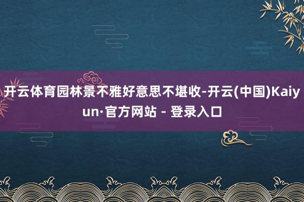 开云体育园林景不雅好意思不堪收-开云(中国)Kaiyun·官方网站 - 登录入口