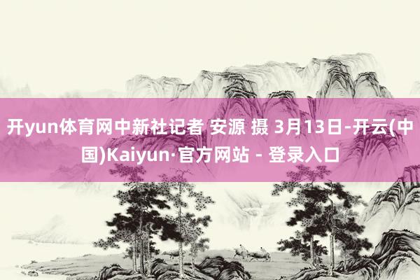 开yun体育网中新社记者 安源 摄 3月13日-开云(中国)Kaiyun·官方网站 - 登录入口