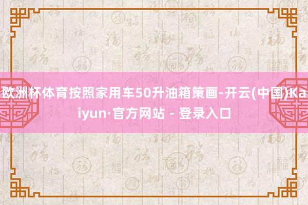 欧洲杯体育按照家用车50升油箱策画-开云(中国)Kaiyun·官方网站 - 登录入口