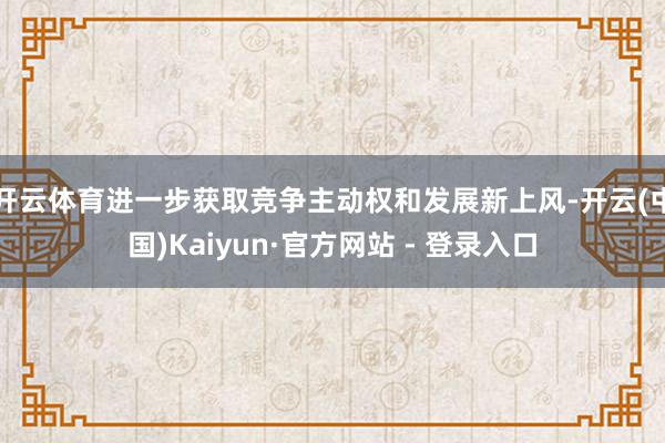 开云体育进一步获取竞争主动权和发展新上风-开云(中国)Kaiyun·官方网站 - 登录入口