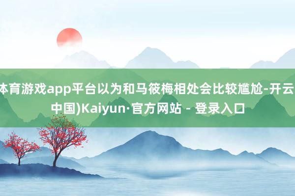 体育游戏app平台以为和马筱梅相处会比较尴尬-开云(中国)Kaiyun·官方网站 - 登录入口