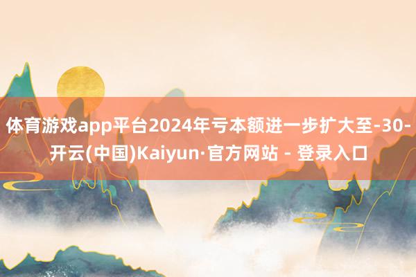 体育游戏app平台2024年亏本额进一步扩大至-30-开云(中国)Kaiyun·官方网站 - 登录入口