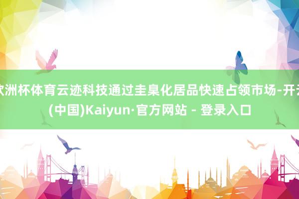 欧洲杯体育云迹科技通过圭臬化居品快速占领市场-开云(中国)Kaiyun·官方网站 - 登录入口