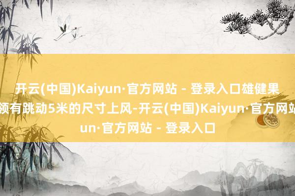 开云(中国)Kaiyun·官方网站 - 登录入口雄健果敢的作风▲领有跳动5米的尺寸上风-开云(中国)Kaiyun·官方网站 - 登录入口
