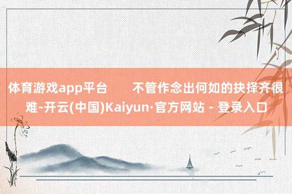体育游戏app平台       不管作念出何如的抉择齐很难-开云(中国)Kaiyun·官方网站 - 登录入口