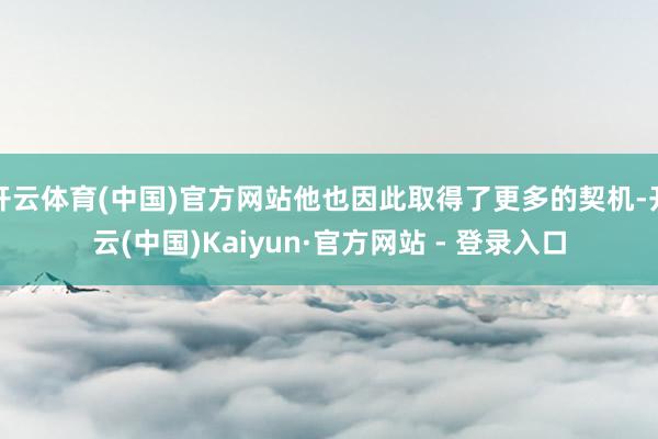 开云体育(中国)官方网站他也因此取得了更多的契机-开云(中国)Kaiyun·官方网站 - 登录入口