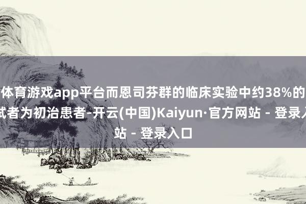 体育游戏app平台而恩司芬群的临床实验中约38%的受试者为初治患者-开云(中国)Kaiyun·官方网站 - 登录入口