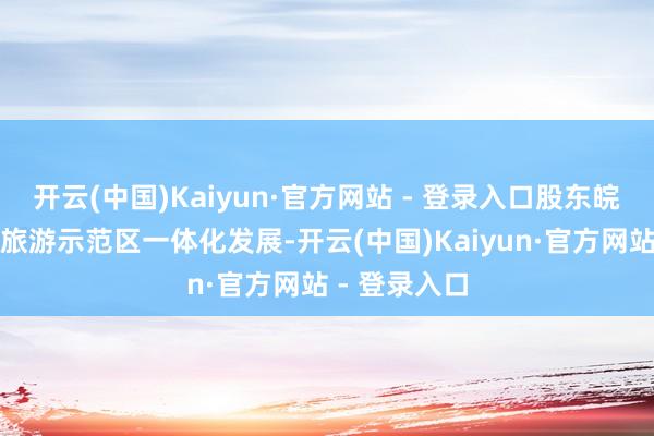 开云(中国)Kaiyun·官方网站 - 登录入口股东皖南外洋文化旅游示范区一体化发展-开云(中国)Kaiyun·官方网站 - 登录入口