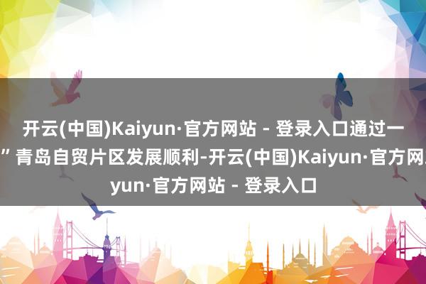 开云(中国)Kaiyun·官方网站 - 登录入口通过一组数据“数说”青岛自贸片区发展顺利-开云(中国)Kaiyun·官方网站 - 登录入口