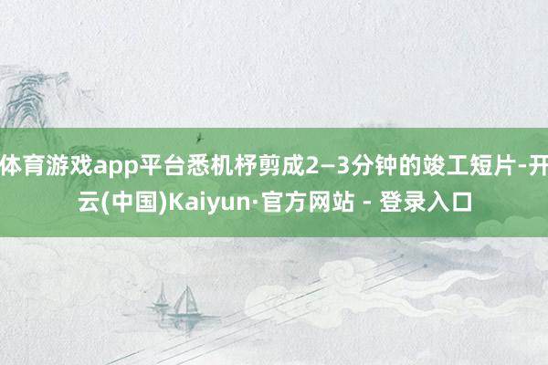 体育游戏app平台悉机杼剪成2—3分钟的竣工短片-开云(中国)Kaiyun·官方网站 - 登录入口