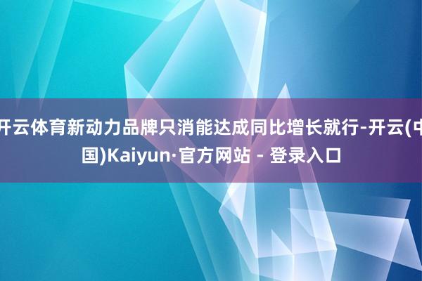 开云体育新动力品牌只消能达成同比增长就行-开云(中国)Kaiyun·官方网站 - 登录入口