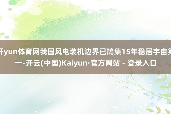 开yun体育网我国风电装机边界已鸠集15年稳居宇宙第一-开云(中国)Kaiyun·官方网站 - 登录入口