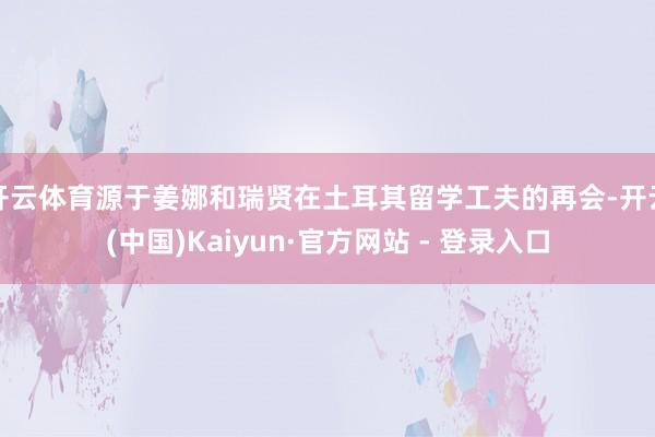 开云体育源于姜娜和瑞贤在土耳其留学工夫的再会-开云(中国)Kaiyun·官方网站 - 登录入口
