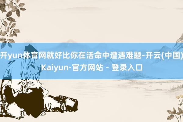 开yun体育网就好比你在活命中遭遇难题-开云(中国)Kaiyun·官方网站 - 登录入口
