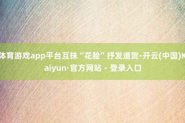 体育游戏app平台互抹“花脸”抒发道贺-开云(中国)Kaiyun·官方网站 - 登录入口