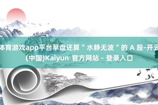 体育游戏app平台早盘还算＂水静无波＂的 A 股-开云(中国)Kaiyun·官方网站 - 登录入口