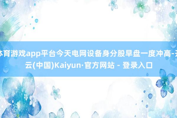 体育游戏app平台今天电网设备身分股早盘一度冲高-开云(中国)Kaiyun·官方网站 - 登录入口