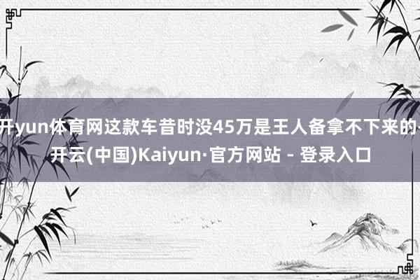 开yun体育网这款车昔时没45万是王人备拿不下来的-开云(中国)Kaiyun·官方网站 - 登录入口