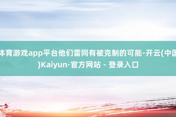体育游戏app平台他们雷同有被克制的可能-开云(中国)Kaiyun·官方网站 - 登录入口