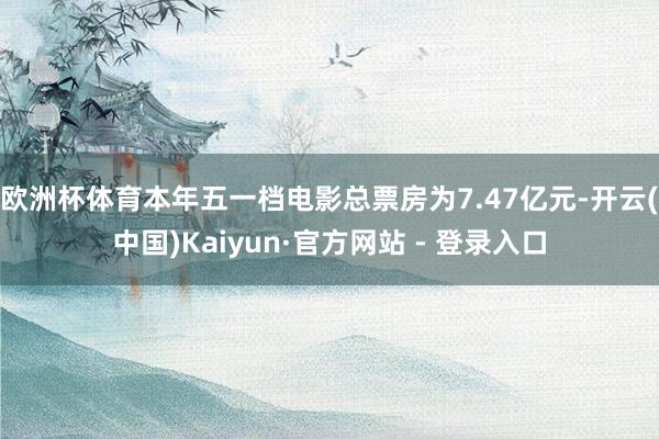欧洲杯体育本年五一档电影总票房为7.47亿元-开云(中国)Kaiyun·官方网站 - 登录入口