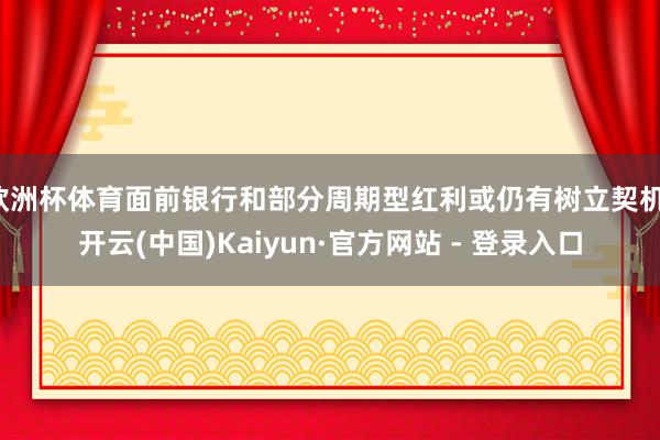 欧洲杯体育面前银行和部分周期型红利或仍有树立契机-开云(中国)Kaiyun·官方网站 - 登录入口