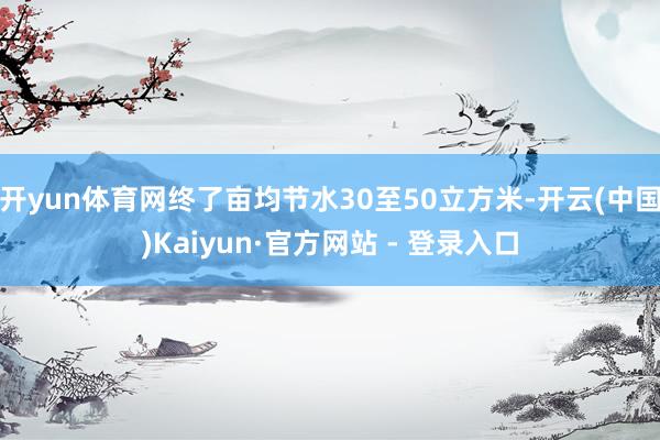 开yun体育网终了亩均节水30至50立方米-开云(中国)Kaiyun·官方网站 - 登录入口