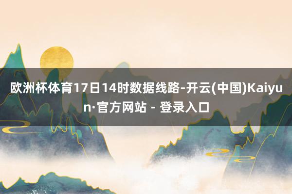 欧洲杯体育17日14时数据线路-开云(中国)Kaiyun·官方网站 - 登录入口
