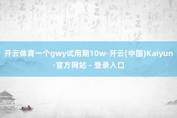 开云体育一个gwy试用期10w-开云(中国)Kaiyun·官方网站 - 登录入口