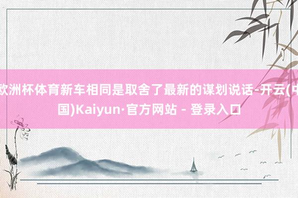 欧洲杯体育新车相同是取舍了最新的谋划说话-开云(中国)Kaiyun·官方网站 - 登录入口
