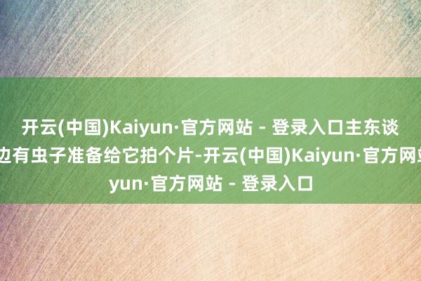 开云(中国)Kaiyun·官方网站 - 登录入口主东谈主： 怀疑里边有虫子准备给它拍个片-开云(中国)Kaiyun·官方网站 - 登录入口